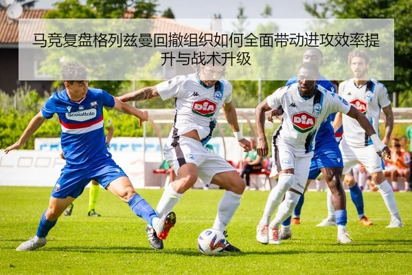马竞复盘格列兹曼回撤组织如何全面带动进攻效率提升与战术升级